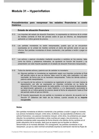 Module 31 – Hyperinflation


Procedimientos para reexpresar los estados financieros a costo
histórico

        Estado de situación financiera
31.5    Los importes del estado de situación financiera, no expresados en términos de la unidad
        de medida corriente al final del período sobre el que se informa, se reexpresarán
        aplicando un índice general de precios.


31.6    Las partidas monetarias no serán reexpresadas, puesto que ya se encuentran
        expresadas en la unidad de medida corriente al cierre del período sobre el que se
        informa. Son partidas monetarias el dinero mantenido y las partidas a recibir o pagar en
        metálico.


31.7    Los activos y pasivos vinculados mediante acuerdos a cambios en los precios, tales
        como los bonos y préstamos indexados, se ajustarán en función del acuerdo y se
        presentarán con este importe ajustado en el estado de situación financiera reexpresado.


31.8    Todos los demás activos y pasivos son de carácter no monetario:
        (a) Algunas partidas no monetarias se registrarán según sus importes corrientes al final
            del período sobre el que se informa, tales como el valor neto realizable o el valor
            razonable, de forma que no es necesario reexpresarlas. Todos los demás activos y
            pasivos serán reexpresados.
        (b) La mayoría de los activos no monetarios se registrarán al costo o al costo menos la
            depreciación; por ello se expresarán en importes corrientes en su fecha de
            adquisición. El costo reexpresado de cada partida, o el costo menos la depreciación,
            se determinarán aplicando a su costo histórico y a la depreciación acumulada la
            variación de un índice general de precios desde la fecha de adquisición hasta el final
            del período sobre el que se informa.
        (c) El importe reexpresado de una partida no monetaria se reducirá, de acuerdo con la
            Sección 27 Deterioro del Valor de los Activos, cuando exceda de su importe
            recuperable.



       Notas

       Son partidas monetarias el efectivo mantenido y las partidas a recibir o pagar en moneda.
       Los activos monetarios incluyen, entre otros, el efectivo, los equivalentes al efectivo y los
       activos financieros. Los pasivos monetarios incluyen, entre otros, los préstamos por pagar
       (deuda), los acreedores comerciales y otras cuentas por pagar y las provisiones. Las
       partidas monetarias están expuestas de forma directa a los efectos de los cambios en el
       poder adquisitivo de la moneda, dado que se espera que se liquiden en efectivo
       denominado en la moneda afectada. Por consiguiente, las partidas monetarias no se
       reexpresan, ya que su valor nominal concertado expresa la estimación real de los flujos de

Fundación IFRS: Material de formación sobre la NIIF para las PYMES (versión 2012-05)                   18
 