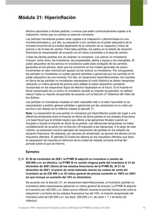 Módulo 31: Hiperinflación

      efectivo asociados a dichas partidas, a menos que estén contractualmente sujetas a la
      indexación, hecho que no cambia su esencia monetaria.
      Las partidas monetarias pueden estar sujetas a la indexación o denominadas en una
      moneda extranjera y, por ello, su exposición a los cambios en el poder adquisitivo de la
      moneda funcional de la entidad dependerá de la variación de su respectivo índice de
      precios o de la tasa de cambio. Para tales partidas, los saldos en el estado de situación
      financiera se reexpresarán de acuerdo con el índice concertado o la tasa de cambio.
      Todas las demás partidas son de carácter no monetario. Los activos no monetarios
      incluyen, entre otros, los inventarios, las propiedades, planta y equipo y los intangibles. El
      poder adquisitivo de los activos no monetarios suele estar protegido de los cambios
      generales en los precios, dado que los aumentos en los niveles generales de precio
      incrementan el valor nominal (sin ajustar) de los activos no monetarios. Por consiguiente,
      las partidas no monetarias no suelen generar pérdidas o ganancias por los cambios en el
      poder adquisitivo de una moneda. Por ello, en situaciones hiperinflacionarias, los importes
      en libros de las partidas no monetarias expresadas al costo histórico se deben reexpresar
      utilizando un índice general de precios para reflejar el poder adquisitivo constante
      incorporado en los respectivos flujos de efectivo esperados en el futuro. Si el importe en
      libros reexpresado de un activo no monetario excede su importe recuperable, se deberá
      reducir hasta su importe recuperable de acuerdo con la Sección 27 Deterioro del Valor de
      los Activos.
      Las partidas no monetarias medidas al valor realizable neto o al valor razonable no se
      reexpresarán y podrán generar pérdidas o ganancias por las variaciones en su valor por
      encima o por debajo de la inflación (véase el ejemplo 7).
      Nota: La reexpresión de una partida no monetaria por hiperinflación puede dar lugar a una
      diferencia temporaria entre el importe en libros de dicha partida en los estados financieros
      y la base fiscal que la entidad espera que afecte a las ganancias fiscales cuando se
      recupere o liquide el importe en libros de la partida. Las diferencias temporarias se tratan
      contablemente de acuerdo con la Sección 29 Impuesto a las Ganancias. A lo largo de este
      módulo, se presentan muchos ejemplos de reexpresión de partidas en los estados de
      situación financiera. No obstante, por razones de simplicidad, se ignoran los efectos en los
      impuestos diferidos. El ejemplo 22 ilustra los efectos en los impuestos diferidos que tiene
      la reexpresión de importes en términos de la unidad de medida corriente al final del
      período sobre el que se informa.

      Ejemplos

Ej 10 El 30 de noviembre de 20X1, la PYME B adquirió un inventario a cambio de
      200 000 u.m. en efectivo. La PYME B no vendió ninguna parte del inventario al 31 de
      diciembre de 20X1 (fecha de los estados financieros de la PYME B). Al 31 de
      diciembre de 20X1, el precio de venta estimado menos los costos de venta del
      inventario es de 230 000 u.m. El índice general de precios aumentó un 100% en 20X1
      (lo que incluyó un aumento del 10% en diciembre).
      De acuerdo con la Sección 31, en situaciones hiperinflacionarias, el inventario (partida no
      monetaria) debe reexpresarse aplicando un índice general de precios. La PYME B adquirió
      el inventario por 200 000 u.m. Dado que la inflación durante el período transcurrido entre la
      adquisición y la fecha de los estados financieros fue del 10%, el importe reexpresado del
      inventario será de 220 000 u.m. (es decir, 200 000 u.m. de costo × 1,1 de factor de
      inflación).

Fundación IFRS: Material de formación sobre la NIIF para las PYMES (versión 2012-05)                   19
 