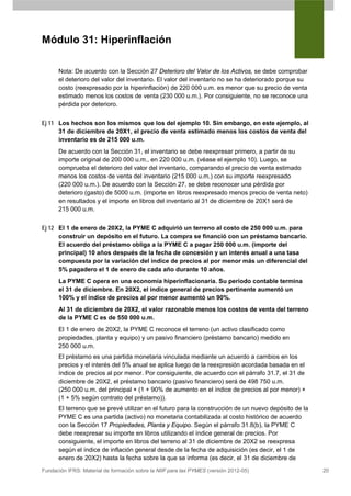 Módulo 31: Hiperinflación

      Nota: De acuerdo con la Sección 27 Deterioro del Valor de los Activos, se debe comprobar
      el deterioro del valor del inventario. El valor del inventario no se ha deteriorado porque su
      costo (reexpresado por la hiperinflación) de 220 000 u.m. es menor que su precio de venta
      estimado menos los costos de venta (230 000 u.m.). Por consiguiente, no se reconoce una
      pérdida por deterioro.


Ej 11 Los hechos son los mismos que los del ejemplo 10. Sin embargo, en este ejemplo, al
      31 de diciembre de 20X1, el precio de venta estimado menos los costos de venta del
      inventario es de 215 000 u.m.
      De acuerdo con la Sección 31, el inventario se debe reexpresar primero, a partir de su
      importe original de 200 000 u.m., en 220 000 u.m. (véase el ejemplo 10). Luego, se
      comprueba el deterioro del valor del inventario, comparando el precio de venta estimado
      menos los costos de venta del inventario (215 000 u.m.) con su importe reexpresado
      (220 000 u.m.). De acuerdo con la Sección 27, se debe reconocer una pérdida por
      deterioro (gasto) de 5000 u.m. (importe en libros reexpresado menos precio de venta neto)
      en resultados y el importe en libros del inventario al 31 de diciembre de 20X1 será de
      215 000 u.m.


Ej 12 El 1 de enero de 20X2, la PYME C adquirió un terreno al costo de 250 000 u.m. para
      construir un depósito en el futuro. La compra se financió con un préstamo bancario.
      El acuerdo del préstamo obliga a la PYME C a pagar 250 000 u.m. (importe del
      principal) 10 años después de la fecha de concesión y un interés anual a una tasa
      compuesta por la variación del índice de precios al por menor más un diferencial del
      5% pagadero el 1 de enero de cada año durante 10 años.
      La PYME C opera en una economía hiperinflacionaria. Su período contable termina
      el 31 de diciembre. En 20X2, el índice general de precios pertinente aumentó un
      100% y el índice de precios al por menor aumentó un 90%.
      Al 31 de diciembre de 20X2, el valor razonable menos los costos de venta del terreno
      de la PYME C es de 550 000 u.m.
      El 1 de enero de 20X2, la PYME C reconoce el terreno (un activo clasificado como
      propiedades, planta y equipo) y un pasivo financiero (préstamo bancario) medido en
      250 000 u.m.
      El préstamo es una partida monetaria vinculada mediante un acuerdo a cambios en los
      precios y el interés del 5% anual se aplica luego de la reexpresión acordada basada en el
      índice de precios al por menor. Por consiguiente, de acuerdo con el párrafo 31.7, el 31 de
      diciembre de 20X2, el préstamo bancario (pasivo financiero) será de 498 750 u.m.
      (250 000 u.m. del principal × (1 + 90% de aumento en el índice de precios al por menor) ×
      (1 + 5% según contrato del préstamo)).
      El terreno que se prevé utilizar en el futuro para la construcción de un nuevo depósito de la
      PYME C es una partida (activo) no monetaria contabilizada al costo histórico de acuerdo
      con la Sección 17 Propiedades, Planta y Equipo. Según el párrafo 31.8(b), la PYME C
      debe reexpresar su importe en libros utilizando el índice general de precios. Por
      consiguiente, el importe en libros del terreno al 31 de diciembre de 20X2 se reexpresa
      según el índice de inflación general desde de la fecha de adquisición (es decir, el 1 de
      enero de 20X2) hasta la fecha sobre la que se informa (es decir, el 31 de diciembre de
Fundación IFRS: Material de formación sobre la NIIF para las PYMES (versión 2012-05)                  20
 