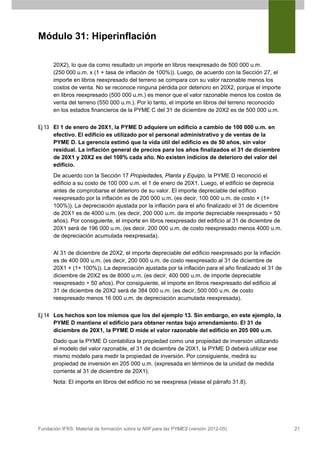 Módulo 31: Hiperinflación

      20X2), lo que da como resultado un importe en libros reexpresado de 500 000 u.m.
      (250 000 u.m. x (1 + tasa de inflación de 100%)). Luego, de acuerdo con la Sección 27, el
      importe en libros reexpresado del terreno se compara con su valor razonable menos los
      costos de venta. No se reconoce ninguna pérdida por deterioro en 20X2, porque el importe
      en libros reexpresado (500 000 u.m.) es menor que el valor razonable menos los costos de
      venta del terreno (550 000 u.m.). Por lo tanto, el importe en libros del terreno reconocido
      en los estados financieros de la PYME C del 31 de diciembre de 20X2 es de 500 000 u.m.


Ej 13 El 1 de enero de 20X1, la PYME D adquiere un edificio a cambio de 100 000 u.m. en
      efectivo. El edificio es utilizado por el personal administrativo y de ventas de la
      PYME D. La gerencia estimó que la vida útil del edificio es de 50 años, sin valor
      residual. La inflación general de precios para los años finalizados el 31 de diciembre
      de 20X1 y 20X2 es del 100% cada año. No existen indicios de deterioro del valor del
      edificio.
      De acuerdo con la Sección 17 Propiedades, Planta y Equipo, la PYME D reconoció el
      edificio a su costo de 100 000 u.m. el 1 de enero de 20X1. Luego, el edificio se deprecia
      antes de comprobarse el deterioro de su valor. El importe depreciable del edificio
      reexpresado por la inflación es de 200 000 u.m. (es decir, 100 000 u.m. de costo × (1+
      100%)). La depreciación ajustada por la inflación para el año finalizado el 31 de diciembre
      de 20X1 es de 4000 u.m. (es decir, 200 000 u.m. de importe depreciable reexpresado ÷ 50
      años). Por consiguiente, el importe en libros reexpresado del edificio al 31 de diciembre de
      20X1 será de 196 000 u.m. (es decir, 200 000 u.m. de costo reexpresado menos 4000 u.m.
      de depreciación acumulada reexpresada).


      Al 31 de diciembre de 20X2, el importe depreciable del edificio reexpresado por la inflación
      es de 400 000 u.m. (es decir, 200 000 u.m. de costo reexpresado al 31 de diciembre de
      20X1 × (1+ 100%)). La depreciación ajustada por la inflación para el año finalizado el 31 de
      diciembre de 20X2 es de 8000 u.m. (es decir, 400 000 u.m. de importe depreciable
      reexpresado ÷ 50 años). Por consiguiente, el importe en libros reexpresado del edificio al
      31 de diciembre de 20X2 será de 384 000 u.m. (es decir, 500 000 u.m. de costo
      reexpresado menos 16 000 u.m. de depreciación acumulada reexpresada).


Ej 14 Los hechos son los mismos que los del ejemplo 13. Sin embargo, en este ejemplo, la
      PYME D mantiene el edificio para obtener rentas bajo arrendamiento. El 31 de
      diciembre de 20X1, la PYME D mide el valor razonable del edificio en 205 000 u.m.
      Dado que la PYME D contabiliza la propiedad como una propiedad de inversión utilizando
      el modelo del valor razonable, el 31 de diciembre de 20X1, la PYME D deberá utilizar ese
      mismo modelo para medir la propiedad de inversión. Por consiguiente, medirá su
      propiedad de inversión en 205 000 u.m. (expresada en términos de la unidad de medida
      corriente al 31 de diciembre de 20X1).
      Nota: El importe en libros del edificio no se reexpresa (véase el párrafo 31.8).




Fundación IFRS: Material de formación sobre la NIIF para las PYMES (versión 2012-05)                 21
 