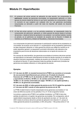 Módulo 31: Hiperinflación

31.9    Al comienzo del primer período de aplicación de esta sección, los componentes de
        patrimonio, excepto las ganancias acumuladas, se reexpresarán aplicando un índice
        general de precios desde las fechas en que fueron aportados los componentes o desde
        el momento en que surgieron por cualquier otra vía. Las ganancias acumuladas
        reexpresadas se derivarán a partir del resto de importes del estado de situación
        financiera.


31.10 Al final del primer período y en los períodos posteriores, se reexpresarán todos los
      componentes del patrimonio, aplicando un índice general de precios desde el principio
      del período, o desde la fecha de aportación si es posterior. Los cambios habidos, durante
      el período, en el patrimonio se revelarán de acuerdo con la Sección 6 Estado de
      Cambios en el Patrimonio y Estado de Resultados y Ganancias Acumuladas.


       Los componentes de patrimonio representan la participación residual de los propietarios en
       una entidad. De acuerdo con la Sección 31, la participación de los propietarios (patrimonio)
       se debe reexpresar utilizando un índice general de precios que refleje los cambios en el
       poder adquisitivo general. La reexpresión suministra información más relevante a los
       propietarios para la toma de decisiones relacionadas con el aporte de recursos a la
       entidad.
       Por razones de costo-beneficio, las ganancias acumuladas al comienzo del primer período
       de hiperinflación se derivarán indirectamente de todos los demás importes en el estado de
       situación financiera reexpresado, medidos de acuerdo con la Sección 31. En lo sucesivo,
       se aplicará la Sección 31 para reexpresar todas las partidas de patrimonio (incluidas las
       ganancias acumuladas) utilizando un índice general de precios.



       Ejemplos

Ej 15 El 1 de enero de 20X1, la moneda funcional de la PYME A se convierte en la moneda
      de una economía hiperinflacionaria por primera vez. El estado de situación
      financiera de la PYME A al 31 de diciembre de 20X1 incluyó 100 000 u.m. de efectivo
      y equivalentes al efectivo, 50 000 u.m. de cuentas comerciales por cobrar,
      10 000 u.m. de cuentas comerciales por pagar, 100 000 u.m. de capital aportado y
      40 000 u.m. de ganancias acumuladas.
       El 1 de enero de 20X2, el índice general de precios es de 135. El capital fue aportado
       el 1 de enero de 20X1 cuando el índice general de precios era de 100.
       La PYME A determinará el importe reexpresado de las ganancias acumuladas al 1 de
       enero de 20X2 de acuerdo con los párrafos 31.9 y 31.10 de la siguiente manera:
       Los activos y pasivos de la PYME A son partidas monetarias. La PYME A tiene dos
       partidas de patrimonio: el capital y las ganancias acumuladas. Por consiguiente, solo el
       capital deberá reexpresarse desde su fecha de aportación (es decir, el 1 de enero de
       20X1) hasta el comienzo del primer período de aplicación de la Sección 31, porque el
       índice general de precios ha aumentado un 35% (35 puntos ÷ 100 puntos) entre el 1 de



Fundación IFRS: Material de formación sobre la NIIF para las PYMES (versión 2012-05)                  22
 