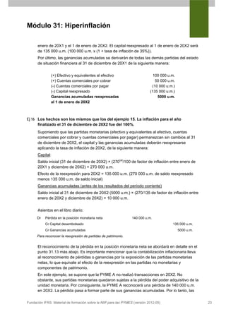 Módulo 31: Hiperinflación

      enero de 20X1 y el 1 de enero de 20X2. El capital reexpresado al 1 de enero de 20X2 será
      de 135 000 u.m. (100 000 u.m. x (1 + tasa de inflación de 35%)).
      Por último, las ganancias acumuladas se derivarán de todas las demás partidas del estado
      de situación financiera al 31 de diciembre de 20X1 de la siguiente manera:


               (+) Efectivo y equivalentes al efectivo                         100 000 u.m.
               (+) Cuentas comerciales por cobrar                               50 000 u.m.
               (-) Cuentas comerciales por pagar                              (10 000 u.m.)
               (-) Capital reexpresado                                       (135 000 u.m.)
               Ganancias acumuladas reexpresadas                                 5000 u.m.
               al 1 de enero de 20X2



Ej 16 Los hechos son los mismos que los del ejemplo 15. La inflación para el año
      finalizado el 31 de diciembre de 20X2 fue del 100%.
      Suponiendo que las partidas monetarias (efectivo y equivalentes al efectivo, cuentas
      comerciales por cobrar y cuentas comerciales por pagar) permanezcan sin cambios al 31
      de diciembre de 20X2, el capital y las ganancias acumuladas deberán reexpresarse
      aplicando la tasa de inflación de 20X2, de la siguiente manera:
      Capital:
      Saldo inicial (31 de diciembre de 20X2) × (270(a)/100 de factor de inflación entre enero de
      20X1 y diciembre de 20X2) = 270 000 u.m.
      Efecto de la reexpresión para 20X2 = 135 000 u.m. (270 000 u.m. de saldo reexpresado
      menos 135 000 u.m. de saldo inicial)
      Ganancias acumuladas (antes de los resultados del período corriente)
      Saldo inicial al 31 de diciembre de 20X2 (5000 u.m.) × (270/135 de factor de inflación entre
      enero de 20X2 y diciembre de 20X2) = 10 000 u.m.


      Asientos en el libro diario:
      Dr   Pérdida en la posición monetaria neta                  140 000 u.m.
           Cr Capital desembolsado                                                       135 000 u.m.
           Cr Ganancias acumuladas                                                            5000 u.m.
      Para reconocer la reexpresión de partidas de patrimonio.


      El reconocimiento de la pérdida en la posición monetaria neta se abordará en detalle en el
      punto 31.13 más abajo. Es importante mencionar que la contabilización inflacionaria lleva
      al reconocimiento de pérdidas o ganancias por la exposición de las partidas monetarias
      netas, lo que equivale al efecto de la reexpresión en las partidas no monetarias y
      componentes de patrimonio.
      En este ejemplo, se supone que la PYME A no realizó transacciones en 20X2. No
      obstante, sus partidas monetarias quedaron sujetas a la pérdida del poder adquisitivo de la
      unidad monetaria. Por consiguiente, la PYME A reconocerá una pérdida de 140 000 u.m.
      en 20X2. La pérdida pasa a formar parte de sus ganancias acumuladas. Por lo tanto, las

Fundación IFRS: Material de formación sobre la NIIF para las PYMES (versión 2012-05)                      23
 