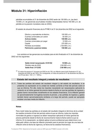 Módulo 31: Hiperinflación

      pérdidas acumuladas al 31 de diciembre de 20X2 serán de 130 000 u.m. (es decir,
      10 000 u.m. de ganancias acumuladas iniciales reexpresadas menos 140 000 u.m. de
      pérdida en la posición monetaria neta en 20X2).


      El estado de situación financiera de la PYME A al 31 de diciembre de 20X2 es el siguiente:


                      Efectivo y equivalentes al efectivo                    100 000 u.m.
                      Cuentas comerciales por cobrar                          50 000 u.m.
                      Activos totales                                       150 000 u.m.
                      Cuentas comerciales por pagar                           10 000 u.m.
                      Capital                                                270 000 u.m.
                      Pérdidas acumuladas                                  (130 000 u.m.)
                      Patrimonio y pasivos totales                          150 000 u.m.


       Los cambios en las ganancias acumuladas para el año finalizado el 31 de diciembre de
20X2 son los siguientes:


                      Saldo inicial reexpresado: 01/01/X2                     10 000 u.m.
                      Pérdida neta de 20X2                                 (140 000 u.m.)
                      Saldo final: 31/12/X2                                (130 000 u.m.)
      (a)
            El índice de precios al 1 de enero de 20X2 es de 135 y la inflación para el año finalizado el 31 de
            diciembre de 20X2 es del 100%. Por consiguiente, el índice de precios al 31 de diciembre de 20X2 es
            de 270 (es decir, 135 × (1 + 100%)).


        Estado del resultado integral y estado de resultados
31.11 Todas las partidas del estado del resultado integral (y del estado de resultados, si se
      presenta) se expresarán en la unidad de medida corriente al final del período sobre el
      que se informa. Por ello, todos los importes necesitarán ser reexpresados aplicando la
      variación en el índice general de precios desde la fecha en que las partidas de ingresos y
      gastos fueron reconocidas inicialmente en los estados financieros. Si la inflación general
      es aproximadamente homogénea durante el período, y las partidas de ingresos y gastos
      también tienen aproximadamente similares a lo largo del período, puede ser apropiado
      emplear una tasa media de inflación.



      Notas

      Para medir todas las partidas en el estado del resultado integral en términos de la unidad
      de medida corriente al final del período sobre el que se informa, todos los importes
      nominales de gastos e ingresos se deben reexpresar aplicando el índice general de
      precios pertinente desde la fecha de reconocimiento hasta la fecha sobre la que se
      informa. En la reexpresión, se deberá aplicar el juicio profesional para determinar si es
      adecuado utilizar una tasa de inflación promedio para el período (en lugar de una tasa de
      inflación entre la fecha de vigencia y la fecha de los estados financieros).

Fundación IFRS: Material de formación sobre la NIIF para las PYMES (versión 2012-05)                              24
 