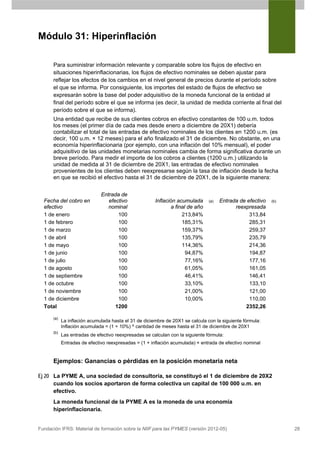 Módulo 31: Hiperinflación

      Para suministrar información relevante y comparable sobre los flujos de efectivo en
      situaciones hiperinflacionarias, los flujos de efectivo nominales se deben ajustar para
      reflejar los efectos de los cambios en el nivel general de precios durante el período sobre
      el que se informa. Por consiguiente, los importes del estado de flujos de efectivo se
      expresarán sobre la base del poder adquisitivo de la moneda funcional de la entidad al
      final del período sobre el que se informa (es decir, la unidad de medida corriente al final del
      período sobre el que se informa).
      Una entidad que recibe de sus clientes cobros en efectivo constantes de 100 u.m. todos
      los meses (el primer día de cada mes desde enero a diciembre de 20X1) debería
      contabilizar el total de las entradas de efectivo nominales de los clientes en 1200 u.m. (es
      decir, 100 u.m. × 12 meses) para el año finalizado el 31 de diciembre. No obstante, en una
      economía hiperinflacionaria (por ejemplo, con una inflación del 10% mensual), el poder
      adquisitivo de las unidades monetarias nominales cambia de forma significativa durante un
      breve período. Para medir el importe de los cobros a clientes (1200 u.m.) utilizando la
      unidad de medida al 31 de diciembre de 20X1, las entradas de efectivo nominales
      provenientes de los clientes deben reexpresarse según la tasa de inflación desde la fecha
      en que se recibió el efectivo hasta el 31 de diciembre de 20X1, de la siguiente manera:


                              Entrada de
  Fecha del cobro en             efectivo              Inflación acumulada      (a)   Entrada de efectivo   (b)
  efectivo                       nominal                      a final de año                reexpresada
  1 de enero                         100                           213,84%                        313,84
  1 de febrero                       100                           185,31%                        285,31
  1 de marzo                         100                           159,37%                        259,37
  1 de abril                         100                           135,79%                        235,79
  1 de mayo                          100                           114,36%                        214,36
  1 de junio                         100                             94,87%                       194,87
  1 de julio                         100                             77,16%                       177,16
  1 de agosto                        100                             61,05%                       161,05
  1 de septiembre                    100                             46,41%                       146,41
  1 de octubre                       100                             33,10%                       133,10
  1 de noviembre                     100                             21,00%                       121,00
  1 de diciembre                     100                             10,00%                       110,00
  Total                             1200                                                        2352,26

      (a)
            La inflación acumulada hasta el 31 de diciembre de 20X1 se calcula con la siguiente fórmula:
            Inflación acumulada = (1 + 10%) ^ cantidad de meses hasta el 31 de diciembre de 20X1
      (b)
            Las entradas de efectivo reexpresadas se calculan con la siguiente fórmula:
            Entradas de efectivo reexpresadas = (1 + inflación acumulada) × entrada de efectivo nominal


      Ejemplos: Ganancias o pérdidas en la posición monetaria neta

Ej 20 La PYME A, una sociedad de consultoría, se constituyó el 1 de diciembre de 20X2
      cuando los socios aportaron de forma colectiva un capital de 100 000 u.m. en
      efectivo.
      La moneda funcional de la PYME A es la moneda de una economía
      hiperinflacionaria.


Fundación IFRS: Material de formación sobre la NIIF para las PYMES (versión 2012-05)                              28
 