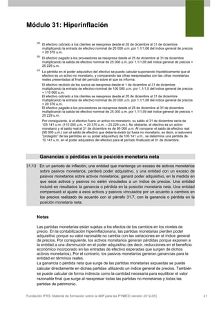 Módulo 31: Hiperinflación

      (a)
            El efectivo cobrado a los clientes se reexpresa desde el 20 de diciembre al 31 de diciembre
            multiplicando la entrada de efectivo nominal de 20 000 u.m. por 1,1/1,08 del índice general de precios
            = 20 370 u.m.
      (b)
            El efectivo pagado a los proveedores se reexpresa desde el 25 de diciembre al 31 de diciembre
            multiplicando la salida de efectivo nominal de 25 000 u.m. por 1,1/1,09 del índice general de precios =
            25 229 u.m.
      (c)
            La pérdida en el poder adquisitivo del efectivo se puede calcular suponiendo hipotéticamente que el
            efectivo es un activo no monetario, y comparando las cifras reexpresadas con las cifras monetarias
            reales presentadas al final del período sobre el que se informa.
            El efectivo recibido de los socios se reexpresa desde el 1 de diciembre al 31 de diciembre
            multiplicando la entrada de efectivo nominal de 100 000 u.m. por 1,1/1,0 del índice general de precios
            = 110 000 u.m.
            El efectivo cobrado a los clientes se reexpresa desde el 20 de diciembre al 31 de diciembre
            multiplicando la entrada de efectivo nominal de 20 000 u.m. por 1,1/1,08 del índice general de precios
            = 20 370 u.m.
            El efectivo pagado a los proveedores se reexpresa desde el 25 de diciembre al 31 de diciembre
            multiplicando la salida de efectivo nominal de 25 000 u.m. por 1,1/1,09 del índice general de precios =
            25 229 u.m.
            Por consiguiente, si el efectivo fuera un activo no monetario, su saldo al 31 de diciembre sería de
            105 141 u.m. (110 000 u.m. + 20 370 u.m. – 25 229 u.m.). No obstante, el efectivo es un activo
            monetario y el saldo real al 31 de diciembre es de 95 000 u.m. Al comparar el saldo de efectivo real
            (95 000 u.m.) con el saldo de efectivo que debería existir (si fuera no monetario, es decir, si estuviera
            “protegido” de las pérdidas en su poder adquisitivo) de 105 141 u.m., se determina una pérdida de
            10 141 u.m. en el poder adquisitivo del efectivo para el período finalizado el 31 de diciembre.




        Ganancias o pérdidas en la posición monetaria neta
31.13 En un período de inflación, una entidad que mantenga un exceso de activos monetarios
      sobre pasivos monetarios, perderá poder adquisitivo, y una entidad con un exceso de
      pasivos monetarios sobre activos monetarios, ganará poder adquisitivo, en la medida en
      que esos activos y pasivos no estén vinculados a un índice de precios. Una entidad
      incluirá en resultados la ganancia o pérdida en la posición monetaria neta. Una entidad
      compensará el ajuste a esos activos y pasivos vinculados por un acuerdo a cambios en
      los precios realizado de acuerdo con el párrafo 31.7, con la ganancia o pérdida en la
      posición monetaria neta.


      Notas

      Las partidas monetarias están sujetas a los efectos de los cambios en los niveles de
      precio. En la contabilización hiperinflacionaria, las partidas monetarias pierden poder
      adquisitivo porque su valor razonable no cambia con las variaciones en el índice general
      de precios. Por consiguiente, los activos monetarios generan pérdidas porque exponen a
      la entidad a una disminución en el poder adquisitivo (es decir, reducciones en el beneficio
      económico incorporado en las entradas de efectivo esperadas que surgen de dichos
      activos monetarios). Por el contrario, los pasivos monetarios generan ganancias para la
      entidad en términos reales.
      La ganancia o pérdida neta que surge de las partidas monetarias expuestas se puede
      calcular directamente en dichas partidas utilizando un índice general de precios. También
      se puede calcular de forma indirecta como la cantidad necesaria para equilibrar el valor
      razonable final que surge al reexpresar todas las partidas no monetarias y todas las
      partidas de patrimonio.


Fundación IFRS: Material de formación sobre la NIIF para las PYMES (versión 2012-05)                                    31
 