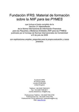Fundación IFRS: Material de formación
    sobre la NIIF para las PYMES
                  que incluye el texto completo de la
                      Sección 31 Hiperinflación
         de la Norma Internacional de Información Financiera
  para las Pequeñas y Medianas Entidades (NIIF para las PYMES)
 publicado por el Consejo de Normas Internacionales de Contabilidad
                         el 9 de julio de 2009

con explicaciones amplias, preguntas para la propia evaluación y casos
                              prácticos




                                Fundación IFRS
                               30 Cannon Street
                              London EC4M 6XH
                                United Kingdom

                        Teléfono: +44 (0)20 7246 6410
                          Fax: +44 (0)20 7246 6411
                        Correo electrónico: info@ifrs.org

                  Publicaciones Teléfono: +44 (0)20 7332 2730
                    Publicaciones Fax: +44 (0)20 7332 2749
             Publicaciones Correo electrónico: publications@ifrs.org
                               Web: www.ifrs.org
 