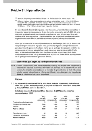 Módulo 31: Hiperinflación

      (a)
            1800 u.m. = ingreso gravable × 10% = (50 000 u.m. menos 30 000 u.m. menos 2000) × 10%
      (b)
            460 u.m. = (activos netos reexpresados menos activos netos de base fiscal) × 10% = (120 800 u.m.
            menos 116 200 u.m.) × 10%. Asimismo, dado que PPE es el único activo reexpresado, en este
            ejemplo el saldo del impuesto diferido se puede calcular de la siguiente manera: (50 600 u.m. menos
            46 000 u.m.) × 10% = 460 u.m. de pasivo por impuestos diferidos.

      De acuerdo con la Sección 29 Impuesto a las Ganancias, una entidad debe contabilizar el
      impuesto a las ganancias que surge de las diferencias temporarias (párrafo 29.3 (d)). Una
      diferencia temporaria surge cuando existe una diferencia entre el importe en libros y la
      base fiscal de activos y pasivos. Cuando se espera que la diferencia temporaria aumente
      la ganancia fiscal en el futuro, se debe reconocer un pasivo por impuestos diferidos.


      Dado que la base fiscal de las computadoras no se reexpresa (es decir, no se realiza una
      reexpresión para calcular el impuesto a las ganancias), el gasto futuro por depreciación
      para determinar la ganancia fiscal será menor que el gasto por depreciación contable. En
      consecuencia, el ingreso gravable futuro será mayor que la ganancia contable. Por lo
      tanto, la diferencia temporaria (es decir, la diferencia entre el importe en libros de las
      computadoras de 50 600 u.m. y la base fiscal de 46 000 u.m. está sujeta al reconocimiento
      de un gasto por impuesto a las ganancias diferido.


        Economías que dejan de ser hiperinflacionarias
31.14 Cuando una economía deje de ser hiperinflacionaria y una entidad deje de preparar y
      presentar los estados financieros elaborados de acuerdo con lo establecido en esta
      sección, los importes expresados en la moneda de presentación, al final del período
      anterior a aquel sobre el que se informa, se utilizarán como base para los importes en
      libros de los estados financieros posteriores.

      Ejemplo

Ej 23 La moneda funcional de la PYME A es la de un país que experimentó hiperinflación
      entre 20X1 y 20X7. Por consiguiente, al preparar sus estados financieros entre 20X1
      y 20X7, la PYME A aplicó la Sección 31.
      Estado de situación financiera al 31 de diciembre de 20X7 (con los importes
      comparativos de 20X6)
                                                 20X7              20X7             20X6              20X6
                                              u.m. sin              u.m.         u.m. sin              u.m.
                                           reexpresar      reexpresadas       reexpresar      reexpresadas
  Propiedades, planta y equipo                      20               200               21               220
  Propiedades de inversión                       1000              1000              450                900
  Efectivo                                        300                300             100                200
  Activos totales                                1320              1500              571              1320

  Capital en acciones                               60                600               60               600
  Ganancias acumuladas                            1260                900              511               720
  Patrimonio total                                1320               1500              571              1320



Fundación IFRS: Material de formación sobre la NIIF para las PYMES (versión 2012-05)                              34
 