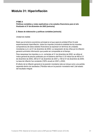 Módulo 31: Hiperinflación


      PYME A
      Políticas contables y notas explicativas a los estados financieros para el año
      finalizado el 31 de diciembre de 20X2 [extracto]


      2. Bases de elaboración y políticas contables [extracto]


      Unidad de medida


      Dado que el entorno económico principal en el que opera la entidad (País X) está
      experimentando hiperinflación, todos los importes (incluida la totalidad de los importes
      comparativos) de estos estados financieros se expresan en términos de unidades
      monetarias (u.m.) al 31 de diciembre de 20X2. La reexpresión de las cifras por la inflación
      general suministra información que puede ser comparable en el tiempo.
      Para reexpresar los importes a u.m. corrientes al 31 de diciembre de 20X2, se utiliza el
      índice general de precios publicado por el Gobierno del País X. El índice fue de 400 el 31
      de diciembre de 20X2, 200 el 31 de diciembre de 20X1 y 100 el 31 de diciembre de 20X0.
      La tasa de inflación fue constante (100% anual) en 20X1 y 20X2.
      El efecto de la inflación general en la posición monetaria neta se incluye como una partida
      separada dentro de resultados (“Pérdida neta en la posición monetaria neta”) del estado
      del resultado integral.




Fundación IFRS: Material de formación sobre la NIIF para las PYMES (versión 2012-05)                37
 