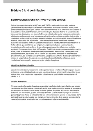 Módulo 31: Hiperinflación


ESTIMACIONES SIGNIFICATIVAS Y OTROS JUICIOS

Aplicar los requerimientos de la NIIF para las PYMES a las transacciones y los sucesos
generalmente requiere de juicio profesional. Por lo tanto, la información acerca de los juicios
profesionales significativos y las fuentes clave de incertidumbre en la estimación son útiles en la
evaluación de la situación financiera, el rendimiento y los flujos de efectivo de una entidad. En
consecuencia, de acuerdo con el párrafo 8.6, una entidad debe revelar los juicios profesionales
efectuados por la gerencia en el proceso de aplicación de las políticas contables de la entidad y
que tengan el efecto más significativo sobre los importes reconocidos en los estados financieros.
Además, de acuerdo con el párrafo 8.7, una entidad debe revelar información sobre los
supuestos clave acerca del futuro y otras fuentes clave de incertidumbre en la estimación en la
fecha sobre la que se informa, que tengan un riesgo significativo de ocasionar ajustes
importantes en el importe en libros de los activos y pasivos dentro del ejercicio contable
siguiente. En otras secciones de la NIIF para las PYMES, se requiere que se revele información
sobre juicios profesionales e incertidumbres particulares en la estimación. La reexpresión de
estados financieros, de acuerdo con la Sección 31, requiere la aplicación de determinados
procedimientos, así como del juicio profesional. La aplicación uniforme de tales procedimientos y
juicios, de un período a otro, es más importante que la exactitud de las cifras que, como
resultado de la reexpresión, aparezcan en los estados financieros.


Identificar la hiperinflación

La determinación de si una economía está experimentando o no hiperinflación requiere el juicio
profesional. Una entidad aplicará ese juicio considerando toda la información disponible, lo que
incluye entre otras cuestiones, los posibles indicadores de hiperinflación que se citan en el
párrafo 31.2.


Unidad de medida

Al reexpresar la información financiera para reflejar los efectos de la hiperinflación, una entidad
debe ajustar las cifras para dar cuenta del cambio en el poder adquisitivo general de su moneda.
En la mayoría de las economías existe un índice general de precios reconocido, normalmente
elaborado por el Gobierno, que las entidades utilizarán. Cuando no se disponga de un índice
general de precios fiable, la entidad tendrá que estimar la inflación general en los precios. Dicha
estimación podría estar basada, por ejemplo, en los movimientos de la tasa de cambio entre la
moneda funcional de la entidad y una moneda extranjera relativamente estable.




Fundación IFRS: Material de formación sobre la NIIF para las PYMES (versión 2012-05)                  38
 