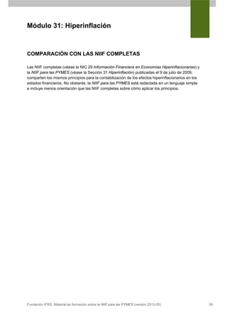 Módulo 31: Hiperinflación



COMPARACIÓN CON LAS NIIF COMPLETAS

Las NIIF completas (véase la NIC 29 Información Financiera en Economías Hiperinflacionarias) y
la NIIF para las PYMES (véase la Sección 31 Hiperinflación) publicadas el 9 de julio de 2009,
comparten los mismos principios para la contabilización de los efectos hiperinflacionarios en los
estados financieros. No obstante, la NIIF para las PYMES está redactada en un lenguaje simple
e incluye menos orientación que las NIIF completas sobre cómo aplicar los principios.




Fundación IFRS: Material de formación sobre la NIIF para las PYMES (versión 2012-05)                39
 
