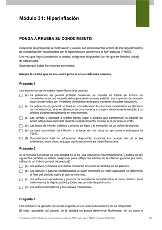 Módulo 31: Hiperinflación



PONGA A PRUEBA SU CONOCIMIENTO

Responda las preguntas a continuación y evalúe sus conocimientos acerca de los requerimientos
de contabilización relacionados con la hiperinflación conforme a la NIIF para las PYMES.
Una vez que haya completado la prueba, coteje sus respuestas con las que se detallan debajo
de esta prueba.
Suponga que todos los importes son reales.


Marque la casilla que se encuentre junto al enunciado más correcto.


Pregunta 1

Una economía se considera hiperinflacionaria cuando:
     (a) La población en general prefiere conservar su riqueza en forma de activos no
         monetarios o en una moneda extranjera relativamente estable. Los importes de moneda
         local conservados son invertidos inmediatamente para mantener el poder adquisitivo.
     (b) La población en general no toma en consideración los importes monetarios en términos
         de moneda local, sino en términos de una moneda extranjera relativamente estable. Los
         precios pueden establecerse en esa moneda.
     (c) Las ventas y compras a crédito tienen lugar a precios que compensan la pérdida de
         poder adquisitivo esperada durante el aplazamiento, incluso si el período es corto.
     (d) Las tasas de interés, salarios y precios se ligan a la evolución de un índice de precios.
     (e) La tasa acumulada de inflación a lo largo de tres años se aproxima o sobrepasa el
         100%.
     (f) Considerando toda la información disponible, incluidos los puntos del (a) al (e)
         anteriores, entre otros, se juzga que la economía es hiperinflacionaria.

Pregunta 2

Si la moneda funcional de una entidad es la de una economía hiperinflacionaria, ¿cuáles de las
siguientes partidas se deben reexpresar para reflejar los efectos de la inflación general (es decir,
utilizando un índice general de precios)?
     (a) Los activos y pasivos vinculados mediante acuerdos a cambios en los precios.
     (b) Los activos y pasivos contabilizados al valor razonable (el valor razonable se determina
         al final del período sobre el que se informa).
     (c) Los activos no monetarios y pasivos no monetarios contabilizados al costo histórico (o al
         costo menos la depreciación) y todas las partidas de patrimonio.
     (d) Los activos monetarios y los pasivos monetarios.



Pregunta 3

Una entidad cría ganado vacuno de engorde en un terreno de labranza de su propiedad.
El valor razonable del ganado de la entidad se puede determinar fácilmente, sin un costo o

Fundación IFRS: Material de formación sobre la NIIF para las PYMES (versión 2012-05)                   40
 