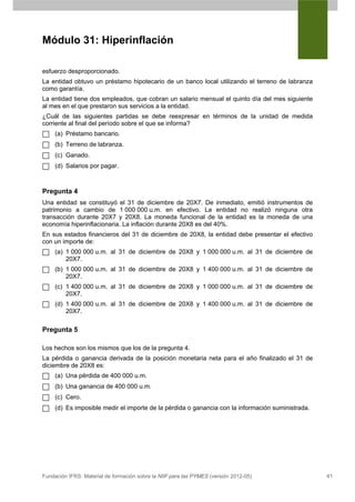 Módulo 31: Hiperinflación

esfuerzo desproporcionado.
La entidad obtuvo un préstamo hipotecario de un banco local utilizando el terreno de labranza
como garantía.
La entidad tiene dos empleados, que cobran un salario mensual el quinto día del mes siguiente
al mes en el que prestaron sus servicios a la entidad.
¿Cuál de las siguientes partidas se debe reexpresar en términos de la unidad de medida
corriente al final del período sobre el que se informa?
     (a) Préstamo bancario.
     (b) Terreno de labranza.
     (c) Ganado.
     (d) Salarios por pagar.



Pregunta 4
Una entidad se constituyó el 31 de diciembre de 20X7. De inmediato, emitió instrumentos de
patrimonio a cambio de 1 000 000 u.m. en efectivo. La entidad no realizó ninguna otra
transacción durante 20X7 y 20X8. La moneda funcional de la entidad es la moneda de una
economía hiperinflacionaria. La inflación durante 20X8 es del 40%.
En sus estados financieros del 31 de diciembre de 20X8, la entidad debe presentar el efectivo
con un importe de:
     (a) 1 000 000 u.m. al 31 de diciembre de 20X8 y 1 000 000 u.m. al 31 de diciembre de
         20X7.
     (b) 1 000 000 u.m. al 31 de diciembre de 20X8 y 1 400 000 u.m. al 31 de diciembre de
         20X7.
     (c) 1 400 000 u.m. al 31 de diciembre de 20X8 y 1 000 000 u.m. al 31 de diciembre de
         20X7.
     (d) 1 400 000 u.m. al 31 de diciembre de 20X8 y 1 400 000 u.m. al 31 de diciembre de
         20X7.

Pregunta 5

Los hechos son los mismos que los de la pregunta 4.
La pérdida o ganancia derivada de la posición monetaria neta para el año finalizado el 31 de
diciembre de 20X8 es:
     (a) Una pérdida de 400 000 u.m.
     (b) Una ganancia de 400 000 u.m.
     (c) Cero.
     (d) Es imposible medir el importe de la pérdida o ganancia con la información suministrada.




Fundación IFRS: Material de formación sobre la NIIF para las PYMES (versión 2012-05)               41
 