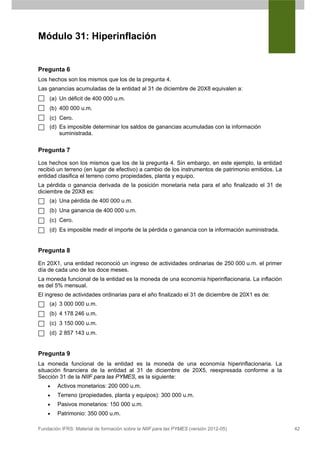 Módulo 31: Hiperinflación


Pregunta 6
Los hechos son los mismos que los de la pregunta 4.
Las ganancias acumuladas de la entidad al 31 de diciembre de 20X8 equivalen a:
     (a) Un déficit de 400 000 u.m.
     (b) 400 000 u.m.
     (c) Cero.
     (d) Es imposible determinar los saldos de ganancias acumuladas con la información
         suministrada.


Pregunta 7

Los hechos son los mismos que los de la pregunta 4. Sin embargo, en este ejemplo, la entidad
recibió un terreno (en lugar de efectivo) a cambio de los instrumentos de patrimonio emitidos. La
entidad clasifica el terreno como propiedades, planta y equipo.
La pérdida o ganancia derivada de la posición monetaria neta para el año finalizado el 31 de
diciembre de 20X8 es:
     (a) Una pérdida de 400 000 u.m.
     (b) Una ganancia de 400 000 u.m.
     (c) Cero.
     (d) Es imposible medir el importe de la pérdida o ganancia con la información suministrada.


Pregunta 8

En 20X1, una entidad reconoció un ingreso de actividades ordinarias de 250 000 u.m. el primer
día de cada uno de los doce meses.
La moneda funcional de la entidad es la moneda de una economía hiperinflacionaria. La inflación
es del 5% mensual.
El ingreso de actividades ordinarias para el año finalizado el 31 de diciembre de 20X1 es de:
     (a) 3 000 000 u.m.
     (b) 4 178 246 u.m.
     (c) 3 150 000 u.m.
     (d) 2 857 143 u.m.


Pregunta 9
La moneda funcional de la entidad es la moneda de una economía hiperinflacionaria. La
situación financiera de la entidad al 31 de diciembre de 20X5, reexpresada conforme a la
Sección 31 de la NIIF para las PYMES, es la siguiente:
    •   Activos monetarios: 200 000 u.m.
    •   Terreno (propiedades, planta y equipos): 300 000 u.m.
    •   Pasivos monetarios: 150 000 u.m.
    •   Patrimonio: 350 000 u.m.

Fundación IFRS: Material de formación sobre la NIIF para las PYMES (versión 2012-05)                42
 