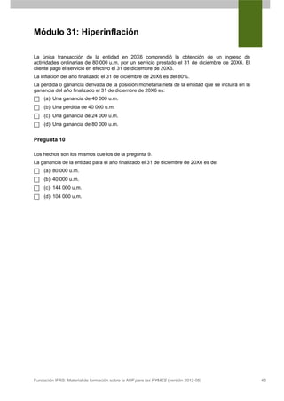 Módulo 31: Hiperinflación

La única transacción de la entidad en 20X6 comprendió la obtención de un ingreso de
actividades ordinarias de 80 000 u.m. por un servicio prestado el 31 de diciembre de 20X6. El
cliente pagó el servicio en efectivo el 31 de diciembre de 20X6.
La inflación del año finalizado el 31 de diciembre de 20X6 es del 80%.
La pérdida o ganancia derivada de la posición monetaria neta de la entidad que se incluirá en la
ganancia del año finalizado el 31 de diciembre de 20X6 es:
     (a) Una ganancia de 40 000 u.m.
     (b) Una pérdida de 40 000 u.m.
     (c) Una ganancia de 24 000 u.m.
     (d) Una ganancia de 80 000 u.m.


Pregunta 10

Los hechos son los mismos que los de la pregunta 9.
La ganancia de la entidad para el año finalizado el 31 de diciembre de 20X6 es de:
     (a) 80 000 u.m.
     (b) 40 000 u.m.
     (c) 144 000 u.m.
     (d) 104 000 u.m.




Fundación IFRS: Material de formación sobre la NIIF para las PYMES (versión 2012-05)               43
 