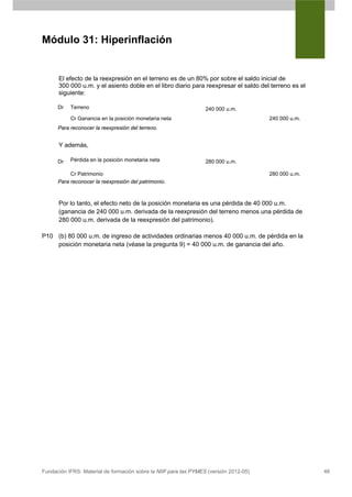Módulo 31: Hiperinflación


      El efecto de la reexpresión en el terreno es de un 80% por sobre el saldo inicial de
      300 000 u.m. y el asiento doble en el libro diario para reexpresar el saldo del terreno es el
      siguiente:

      Dr   Terreno                                                240 000 u.m.
           Cr Ganancia en la posición monetaria neta                                   240 000 u.m.
      Para reconocer la reexpresión del terreno.


      Y además,

      Dr   Pérdida en la posición monetaria neta                  280 000 u.m.

           Cr Patrimonio                                                               280 000 u.m.
      Para reconocer la reexpresión del patrimonio.



      Por lo tanto, el efecto neto de la posición monetaria es una pérdida de 40 000 u.m.
      (ganancia de 240 000 u.m. derivada de la reexpresión del terreno menos una pérdida de
      280 000 u.m. derivada de la reexpresión del patrimonio).

P10 (b) 80 000 u.m. de ingreso de actividades ordinarias menos 40 000 u.m. de pérdida en la
    posición monetaria neta (véase la pregunta 9) = 40 000 u.m. de ganancia del año.




Fundación IFRS: Material de formación sobre la NIIF para las PYMES (versión 2012-05)                  46
 