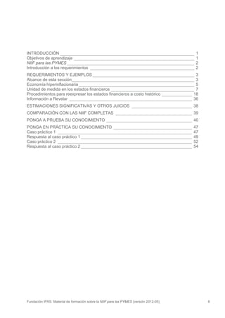 INTRODUCCIÓN __________________________________________________________                 1
Objetivos de aprendizaje ____________________________________________________           1
NIIF para las PYMES _______________________________________________________             2
Introducción a los requerimientos _____________________________________________         2
REQUERIMIENTOS Y EJEMPLOS ____________________________________________ 3
Alcance de esta sección_____________________________________________________ 3
Economía hiperinflacionaria __________________________________________________ 5
Unidad de medida en los estados financieros ____________________________________ 7
Procedimientos para reexpresar los estados financieros a costo histórico _____________ 18
Información a Revelar _____________________________________________________ 36
ESTIMACIONES SIGNIFICATIVAS Y OTROS JUICIOS __________________________ 38
COMPARACIÓN CON LAS NIIF COMPLETAS _________________________________ 39
PONGA A PRUEBA SU CONOCIMIENTO _____________________________________ 40
PONGA EN PRÁCTICA SU CONOCIMIENTO __________________________________                   47
Caso práctico 1 __________________________________________________________             47
Respuesta al caso práctico 1 ________________________________________________          49
Caso práctico 2 __________________________________________________________             52
Respuesta al caso práctico 2 ________________________________________________          54




Fundación IFRS: Material de formación sobre la NIIF para las PYMES (versión 2012-05)        6
 