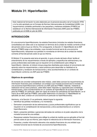 Módulo 31: Hiperinflación


    Este material de formación ha sido elaborado por el personal educativo de la Fundación IFRS
    y no ha sido aprobado por el Consejo de Normas Internacionales de Contabilidad (IASB). Los
    requerimientos contables pertinentes a las pequeñas y medianas entidades (PYMES) se
    establecen en la Norma Internacional de Información Financiera (NIIF) para las PYMES,
    publicada por el IASB en julio de 2009.


INTRODUCCIÓN

En una economía hiperinflacionaria, los estados financieros (incluidos los estados financieros
consolidados) son útiles solo si se expresan en términos de la unidad de medida corriente al final
del período sobre el que se informa. Por consiguiente, la Sección 31 Hiperinflación de la NIIF
para las PYMES exige a las entidades, cuya moneda funcional sea la de una economía
hiperinflacionaria, reexpresar sus partidas no monetarias en términos de la unidad de medida
corriente al final del período sobre el que se informa.

El Módulo 31 le presenta este tema al aprendiz, lo guía a través del texto oficial, facilita el
entendimiento de los requerimientos a través de ejemplos y especifica las estimaciones y los
juicios profesionales esenciales que se requieren en la contabilización para reflejar la
hiperinflación. Además, el módulo incluye preguntas diseñadas para evaluar el conocimiento del
aprendiz sobre los requerimientos y casos prácticos para desarrollar su habilidad en la
contabilización y revelación de transacciones y otros acontecimientos en un contexto de
hiperinflación conforme a la NIIF para las PYMES.


Objetivos de aprendizaje

Al momento de concretar exitosamente este módulo, usted debe conocer los requerimientos de
información financiera para contabilizar una entidad cuya moneda funcional sea la moneda de
una economía hiperinflacionaria conforme a la NIIF para las PYMES. Además, mediante la
realización de los casos prácticos, usted debe haber mejorado su capacidad para contabilizar
transacciones y otros acontecimientos en un contexto de hiperinflación de acuerdo con la NIIF
para las PYMES. En particular, debe ser capaz de evaluar los indicadores de hiperinflación, en el
marco de la NIIF para las PYMES, para poder determinar si la Sección 31 Hiperinflación es
aplicable (es decir, evaluar sin una economía en particular es hiperinflacionaria).

Asimismo, si la Sección 31 es pertinente, deberá lograr lo siguiente:
•  Identificar las partidas monetarias y no monetarias;
•    Demostrar comprensión de las estimaciones y juicios profesionales significativos que se
     requieren en la contabilización de transacciones y otros acontecimientos en un entorno
     hiperinflacionario;
•    Medir y presentar pérdidas o ganancias derivadas de cambios en el poder adquisitivo de la
     moneda funcional de una entidad;
•    Reexpresar estados financieros para reflejar la unidad de medida que es aplicable al final del
     período sobre el que se informa, para mejorar la relevancia de la información financiera, y
•    Presentar y revelar información relevante a los estados financieros de una entidad cuya
     moneda funcional sea la moneda de una economía hiperinflacionaria.

Fundación IFRS: Material de formación sobre la NIIF para las PYMES (versión 2012-05)                  1
 