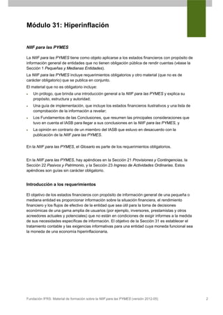 Módulo 31: Hiperinflación


NIIF para las PYMES

La NIIF para las PYMES tiene como objeto aplicarse a los estados financieros con propósito de
información general de entidades que no tienen obligación pública de rendir cuentas (véase la
Sección 1 Pequeñas y Medianas Entidades).
La NIIF para las PYMES incluye requerimientos obligatorios y otro material (que no es de
carácter obligatorio) que se publica en conjunto.
El material que no es obligatorio incluye:
•   Un prólogo, que brinda una introducción general a la NIIF para las PYMES y explica su
    propósito, estructura y autoridad;
•   Una guía de implementación, que incluye los estados financieros ilustrativos y una lista de
    comprobación de la información a revelar;
•   Los Fundamentos de las Conclusiones, que resumen las principales consideraciones que
    tuvo en cuenta el IASB para llegar a sus conclusiones en la NIIF para las PYMES, y
•   La opinión en contrario de un miembro del IASB que estuvo en desacuerdo con la
    publicación de la NIIF para las PYMES.


En la NIIF para las PYMES, el Glosario es parte de los requerimientos obligatorios.


En la NIIF para las PYMES, hay apéndices en la Sección 21 Provisiones y Contingencias, la
Sección 22 Pasivos y Patrimonio, y la Sección 23 Ingreso de Actividades Ordinarias. Estos
apéndices son guías sin carácter obligatorio.


Introducción a los requerimientos

El objetivo de los estados financieros con propósito de información general de una pequeña o
mediana entidad es proporcionar información sobre la situación financiera, el rendimiento
financiero y los flujos de efectivo de la entidad que sea útil para la toma de decisiones
económicas de una gama amplia de usuarios (por ejemplo, inversores, prestamistas y otros
acreedores actuales y potenciales) que no están en condiciones de exigir informes a la medida
de sus necesidades específicas de información. El objetivo de la Sección 31 es establecer el
tratamiento contable y las exigencias informativas para una entidad cuya moneda funcional sea
la moneda de una economía hiperinflacionaria.




Fundación IFRS: Material de formación sobre la NIIF para las PYMES (versión 2012-05)              2
 