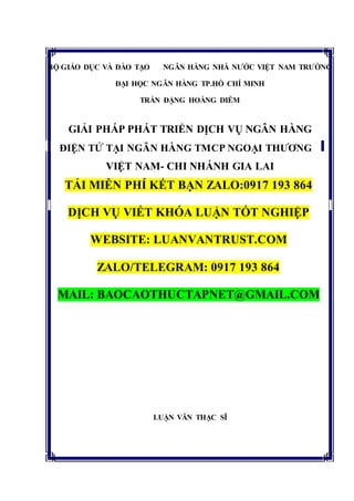 BỘ GIÁO DỤC VÀ ĐÀO TẠO NGÂN HÀNG NHÀ NƯỚC VIỆT NAM TRƯỜNG
ĐẠI HỌC NGÂN HÀNG TP.HỒ CHÍ MINH
TRẦN ĐẶNG HOÀNG DIỄM
GIẢI PHÁP PHÁT TRIỂN DỊCH VỤ NGÂN HÀNG
ĐIỆN TỬ TẠI NGÂN HÀNG TMCP NGOẠI THƯƠNG
VIỆT NAM- CHI NHÁNH GIA LAI
TẢI MIỄN PHÍ KẾT BẠN ZALO:0917 193 864
DỊCH VỤ VIẾT KHÓA LUẬN TỐT NGHIỆP
WEBSITE: LUANVANTRUST.COM
ZALO/TELEGRAM: 0917 193 864
MAIL: BAOCAOTHUCTAPNET@GMAIL.COM
LUẬN VĂN THẠC SĨ
 