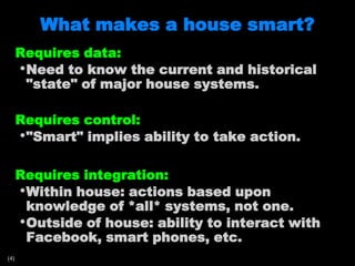 What makes a house smart?Requires data:Need to know the current and historical "state" of major house systems.Requires control:"Smart" implies ability to take action.Requires integration:Within house: actions based upon knowledge of *all* systems, not one.Outside of house: ability to interact with Facebook, smart phones, etc.