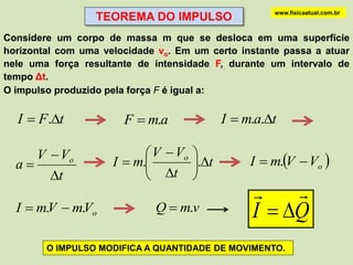 www.fisicaatual.com.br
                  TEOREMA DO IMPULSO
Considere um corpo de massa m que se desloca em uma superfície
horizontal com uma velocidade vo. Em um certo instante passa a atuar
nele uma força resultante de intensidade F, durante um intervalo de
tempo Δt.
O impulso produzido pela força F é igual a:


  I  F .t            F  m.a             I  m.a.t

     V  Vo                 V  Vo 
  a                 I  m.        .t        I  m.V  Vo 
       t                   t 
                                                    
  I  m.V  m.Vo             Q  m.v            I  Q
        O IMPULSO MODIFICA A QUANTIDADE DE MOVIMENTO.
 