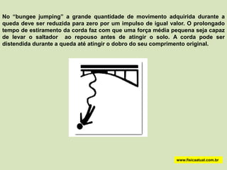 No “bungee jumping” a grande quantidade de movimento adquirida durante a
queda deve ser reduzida para zero por um impulso de igual valor. O prolongado
tempo de estiramento da corda faz com que uma força média pequena seja capaz
de levar o saltador ao repouso antes de atingir o solo. A corda pode ser
distendida durante a queda até atingir o dobro do seu comprimento original.




                                                            www.fisicaatual.com.br
 