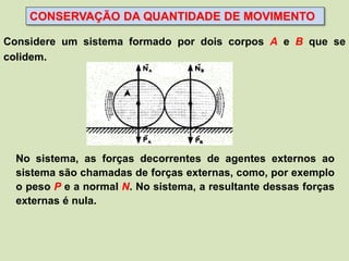 CONSERVAÇÃO DA QUANTIDADE DE MOVIMENTO

Considere um sistema formado por dois corpos A e B que se
colidem.




  No sistema, as forças decorrentes de agentes externos ao
  sistema são chamadas de forças externas, como, por exemplo
  o peso P e a normal N. No sistema, a resultante dessas forças
  externas é nula.
 