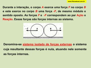 www.fisicaatual.com.br



Durante a interação, o corpo A exerce uma força F no corpo B
e este exerce no corpo B uma força -F, de mesmo módulo e
sentido oposto. As forças F e -F correspondem ao par Ação e
Reação. Essas forças são forças internas ao sistema.




Denomina-se sistema isolado de forças externas o sistema
cuja resultante dessas forças é nula, atuando nele somente
as forças internas.
 