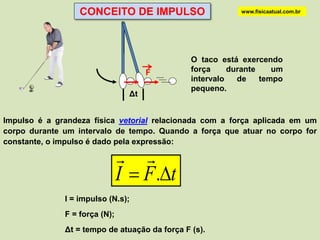 CONCEITO DE IMPULSO                      www.fisicaatual.com.br




                                               O taco está exercendo
                                      F        força     durante    um
                                               intervalo   de    tempo
                                               pequeno.
                                 Δt


Impulso é a grandeza física vetorial relacionada com a força aplicada em um
corpo durante um intervalo de tempo. Quando a força que atuar no corpo for
constante, o impulso é dado pela expressão:

                                
                               I  F .t
              I = impulso (N.s);
              F = força (N);
              Δt = tempo de atuação da força F (s).
 