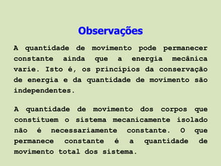 Observações
A quantidade de movimento pode permanecer
constante ainda que a energia mecânica
varie. Isto é, os princípios da conservação
de energia e da quantidade de movimento são
independentes.

A quantidade de movimento dos corpos que
constituem o sistema mecanicamente isolado
não é necessariamente constante. O que
permanece constante é a quantidade de
movimento total dos sistema.
 
