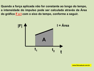 Quando a força aplicada não for constante ao longo do tempo,
a intensidade do impulso pode ser calculada através da Área
do gráfico F x t com o eixo do tempo, conforme a seguir.



           |F|                          I = Área



                            A
                       t1          t2
                                          t

                                                   www.fisicaatual.com.br
 