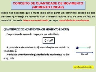 CONCEITO DE QUANTIDADE DE MOVIMENTO
                   (MOMENTO LINEAR)
Todos nós sabemos que é muito mais difícil parar um caminhão pesado do que
um carro que esteja se movendo com a mesma rapidez. Isso se deve ao fato do
caminhão ter mais inércia em movimento, ou seja, quantidade de movimento.




                                                            www.fisicaatual.com.br
 