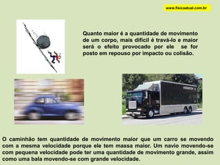 www.fisicaatual.com.br




                           Quanto maior é a quantidade de movimento
                           de um corpo, mais difícil é travá-lo e maior
                           será o efeito provocado por ele se for
                           posto em repouso por impacto ou colisão.




O caminhão tem quantidade de movimento maior que um carro se movendo
com a mesma velocidade porque ele tem massa maior. Um navio movendo-se
com pequena velocidade pode ter uma quantidade de movimento grande, assim
como uma bala movendo-se com grande velocidade.
 