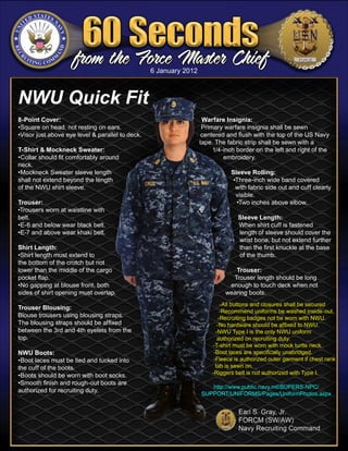 6 January 2012



NWU Quick Fit
8-Point Cover:                                                      Warfare Insignia:
•Square on head, not resting on ears.                               Primary warfare insignia shall be sewn
•Visor just above eye level & parallel to deck.                     centered and flush with the top of the US Navy
                                                                   tape. The fabric strip shall be sewn with a
T-Shirt & Mockneck Sweater:                                             1/4-inch border on the left and right of the
•Collar should fit comfortably around                                       embroidery.
neck.
•Mockneck Sweater sleeve length                                                Sleeve Rolling:
shall not extend beyond the length                                              •Three-inch wide band covered
of the NWU shirt sleeve.                                                         with fabric side out and cuff clearly
                                                                                 visible.
Trouser:                                                                         •Two inches above elbow.
•Trousers worn at waistline with
belt.                                                                            Sleeve Length:
•E-6 and below wear black belt.                                                  When shirt cuff is fastened
•E-7 and above wear khaki belt.                                                  length of sleeve should cover the
                                                                                 wrist bone, but not extend further
Shirt Length:                                                                    than the first knuckle at the base
•Shirt length must extend to                                                     of the thumb.
the bottom of the crotch but not
lower than the middle of the cargo                                             Trouser:
pocket flap.                                                                  Trouser length should be long
•No gapping at blouse front, both                                            enough to touch deck when not
sides of shirt opening must overlap.                                        wearing boots.
                                                                            -All buttons and closures shall be secured
Trouser Blousing:
                                                                            -Recommend uniforms be washed inside-out.
Blouse trousers using blousing straps.                                     -Recruiting badges not be worn with NWU.
The blousing straps should be affixed                                     -No hardware should be affixed to NWU.
between the 3rd and 4th eyelets from the                                 -NWU Type I is the only NWU uniform
top.                                                                      authorized on recruiting duty.
                                                                       -T-shirt must be worn with mock turtle neck.
NWU Boots:                                                              -Boot laces are specifically unabridged.
•Boot laces must be tied and tucked into                                -Fleece is authorized outer garment if chest rank
the cuff of the boots.                                                   tab is sewn on.
•Boots should be worn with boot socks.                                 -Riggers belt is not authorized with Type I.
•Smooth finish and rough-out boots are
                                                                      http://www.public.navy.mil/BUPERS-NPC/
authorized for recruiting duty.
                                                                   SUPPORT/UNIFORMS/Pages/UniformPhotos.aspx
 