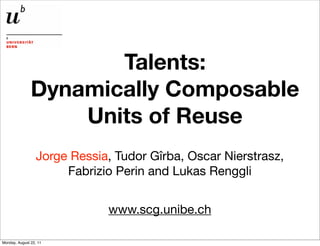 Talents:
               Dynamically Composable
                   Units of Reuse
                  Jorge Ressia, Tudor Gîrba, Oscar Nierstrasz,
                       Fabrizio Perin and Lukas Renggli


                              www.scg.unibe.ch

Monday, August 22, 11
 