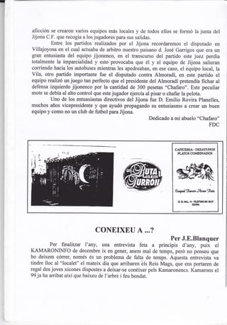 rl


     aficción se crearon varios equipos más locales y de todos ellos se formó lajunta del
     Jijona C.F. que recogia a los jugadores para sus salidas.
              Entre los partidos realizados por el Jijona recordaremos el disputado en
     Villajoyosa en el cual actuaba de arbitro nuestro paisano d. José Garrigos que era un
     gran entusiasta del equipo jijonenco, en el transcurso del partido este juez perdía
     totalmente la imparcialidad y esto provocaba que él y el equipo de Jijona salieran
     corriendo hacia los autobuses mientras les apedreaban, en ese caso, el equipo local, la
     vila, otro partido importante fue el disputado contra Almoradí, en este partido el
     equipo realizó unjuego tan perfecto que el presidente del Almoradí pretendía fichar al
     defensa izquierdo jijonenco por la cantidad de 300 pesetas "Chafaro". Este peculiar
     mote se debía al alto control que estejugador ejercía al pisar o chafar la pelota.
              Uno de los entuasiastas directivos del Jijona fue D. Emilio Rovira Planelles,
     muchos años vicepresidente y que ayudó propagando su entusiasmo a crear un buen
     equipo y como no un club de futbol para Jijona.
                                                             Dedicado a mi abuelo "Chafaro"
                                                                                        FDC




                                                                       CASETEruA. DESAYI'NOS
                                                                        PI.AII]S CO}IBINADOS




                                                                       e49onó,'ArMgttu
                                                                         Gf.   a   vll.   tl - rEllFol€   5or   o 5,
                                                                                            xmil




                                  CONEIXEU A ...?
                                                              Per J.E.Blanquer
             Per finalilzar I'any, una entrevista feta a principis d'any, puix el
     KAMARONINFO de decembre ix en gener, anem mal de temps, perd no penseu que
     ho deixem córrer, només és un problema de falta de temps. Aquesta entrevista va
     tindre lloc al "localet" el mateix dia que arribaren éls Reis Mags, que ens portaren de
     regal dos joves xicones dispostes a deixar-se conéixer pels Kamaronencs. Kamarons el
     99 jaha arribat així que baixeu de I'arbre i feu bondat.
 