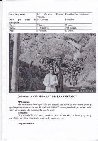 Nom i cognoms:                 Ma Carmen              Coloma Henedina Garrigós Jomet.
                               Visagra.
Nom pel qual              és   Mu Carmen                      Henedina.
conesuda:
Edat:                          23 anvs.                       22 anvs.
Talla:                         1'70 metres.                   1'65 metres.
Pes:                           53 quilos.                     51 quilos.




         Qué opineu de KAMARON S.A.?           I del KAMARONINFO?

        Mu Carmen:
        Me parece muy bien que halla una amistad tan auténtica entre tanta gente, y
que hagais tantas cosas juntos. El KAMARONINFO es una pasada de periódico, lo he
leido varias veces y te cagas por la pata de abajo.
         Henedina:
         El KAMARONINFO no 1o conozco, pero KAMARON, sois un grupo muy
enrollado, muy bien organizado y que os lo montais genial.

         Preguntes Breus:
 