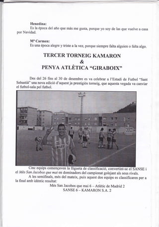 Henedina:
          Es la época del año que más me gusta, porque yo soy de las que vuelve a casa
 por Navidad.

          Mu Carmen:
          Es una época alegre y triste alavez, porque siempre farta alguien o falta algo.


                    TERCER TORNEIG KAMARON
                                           &
                   PENYA ATLüTICA "GIRABOIXO'

          Des del 26 fns al 30 de desembre es va celebrar a l'Estadi de Futbol ,.sant
Sebastiá" una nova edició d'aquestja prestigiós torneig, que aquesta vegada va canviar
el futbol-sala pel futbol.




         Cinc equips comengaven lalliguetddeciáñi              convertint-se el SANSE i
el Més san Jacobos que mai en dominadors del campionat golejant als seus rivals.
        A les semifurals, més del mateix, puix aquest dos equips es classificaren per a
la final amb idéntic resultat:
                         Més San Jacobos que mai 6 _ Atlétic de Madrid 2
                                SANSE 6 - KAMARON S.A. 2
 