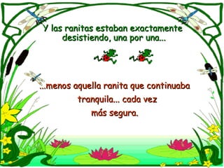 Y las ranitas estaban exactamente  desistiendo, una por una... ...menos aquella ranita que continuaba  tranquila... cada vez  más segura.   