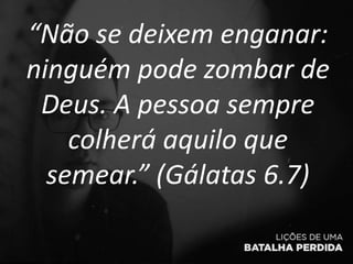 “Não se deixem enganar:
ninguém pode zombar de
Deus. A pessoa sempre
colherá aquilo que
semear.” (Gálatas 6.7)
 