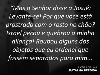 “Mas o Senhor disse a Josué:
Levante-se! Por que você está
prostrado com o rosto no chão?
Israel pecou e quebrou a minha
aliança! Roubou alguns dos
objetos que eu ordenei que
fossem separados para mim...
 