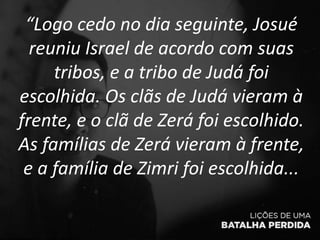 “Logo cedo no dia seguinte, Josué
reuniu Israel de acordo com suas
tribos, e a tribo de Judá foi
escolhida. Os clãs de Judá vieram à
frente, e o clã de Zerá foi escolhido.
As famílias de Zerá vieram à frente,
e a família de Zimri foi escolhida...
 