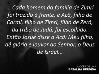 ... Cada homem da família de Zimri
foi trazido à frente, e Acã, filho de
Carmi, filho de Zimri, filho de Zerá,
da tribo de Judá, foi escolhido.
Então Josué disse a Acã: Meu filho,
dê glória e louvor ao Senhor, o Deus
de Israel...
 