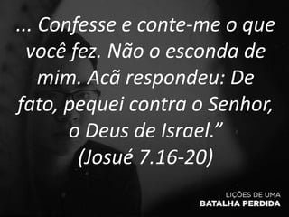 ... Confesse e conte-me o que
você fez. Não o esconda de
mim. Acã respondeu: De
fato, pequei contra o Senhor,
o Deus de Israel.”
(Josué 7.16-20)
 