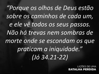 “Porque os olhos de Deus estão
sobre os caminhos de cada um,
e ele vê todos os seus passos.
Não há trevas nem sombras de
morte onde se escondam os que
praticam a iniquidade.”
(Jó 34.21-22)
 
