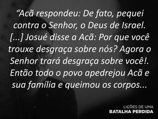 “Acã respondeu: De fato, pequei
contra o Senhor, o Deus de Israel.
[...] Josué disse a Acã: Por que você
trouxe desgraça sobre nós? Agora o
Senhor trará desgraça sobre você!.
Então todo o povo apedrejou Acã e
sua família e queimou os corpos...
 