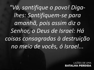 "Vá, santifique o povo! Diga-
lhes: Santifiquem-se para
amanhã, pois assim diz o
Senhor, o Deus de Israel: Há
coisas consagradas à destruição
no meio de vocês, ó Israel...
 