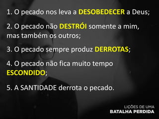 1. O pecado nos leva a DESOBEDECER a Deus;
2. O pecado não DESTRÓI somente a mim,
mas também os outros;
3. O pecado sempre produz DERROTAS;
4. O pecado não fica muito tempo
ESCONDIDO;
5. A SANTIDADE derrota o pecado.
 