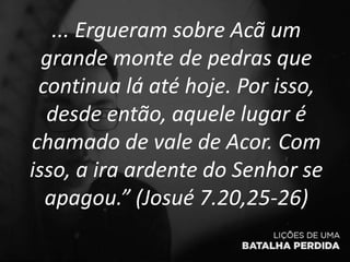 ... Ergueram sobre Acã um
grande monte de pedras que
continua lá até hoje. Por isso,
desde então, aquele lugar é
chamado de vale de Acor. Com
isso, a ira ardente do Senhor se
apagou.” (Josué 7.20,25-26)
 