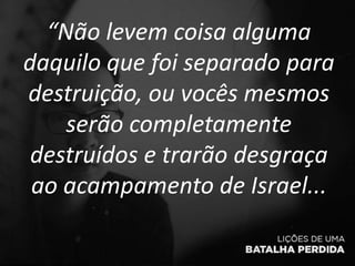 “Não levem coisa alguma
daquilo que foi separado para
destruição, ou vocês mesmos
serão completamente
destruídos e trarão desgraça
ao acampamento de Israel...
 